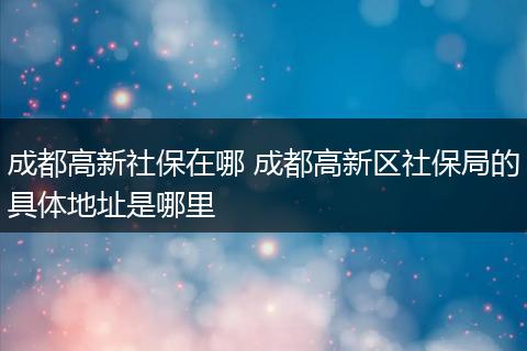 成都高新社保在哪 成都高新区社保局的具体地址是哪里