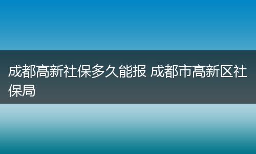 成都高新社保多久能报 成都市高新区社保局