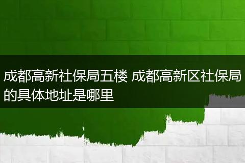成都高新社保局五楼 成都高新区社保局的具体地址是哪里