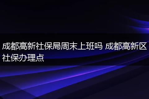 成都高新社保局周末上班吗 成都高新区社保办理点