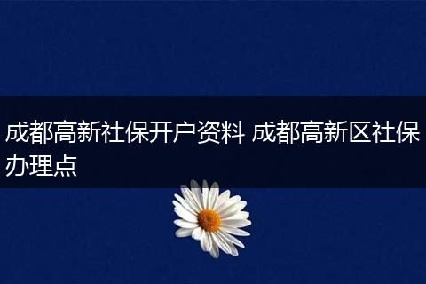 成都高新社保开户资料 成都高新区社保办理点