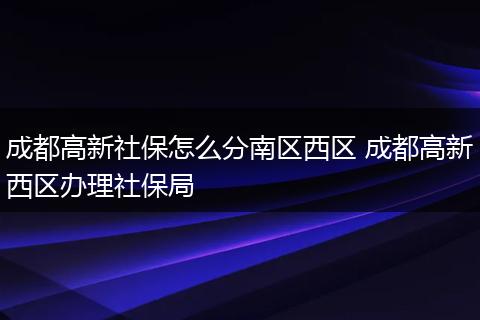 成都高新社保怎么分南区西区 成都高新西区办理社保局
