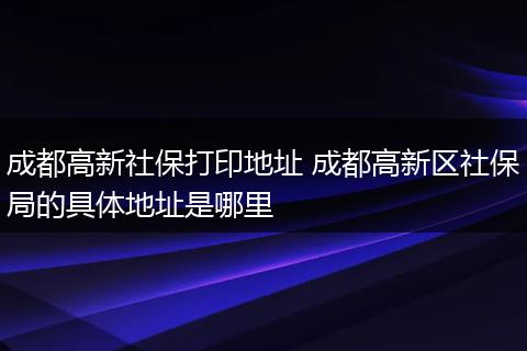 成都高新社保打印地址 成都高新区社保局的具体地址是哪里