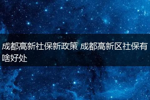成都高新社保新政策 成都高新区社保有啥好处