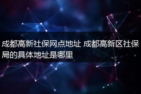 成都高新社保网点地址 成都高新区社保局的具体地址是哪里
