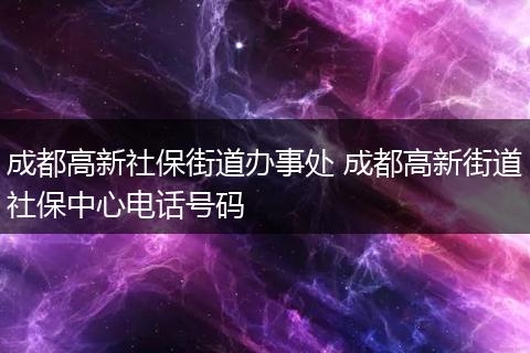 成都高新社保街道办事处 成都高新街道社保中心电话号码