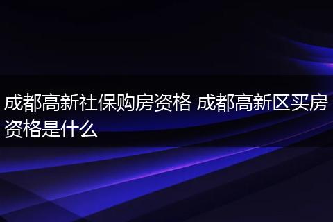 成都高新社保购房资格 成都高新区买房资格是什么