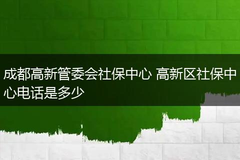 成都高新管委会社保中心 高新区社保中心电话是多少