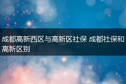 成都高新西区与高新区社保 成都社保和高新区别