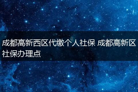 成都高新西区代缴个人社保 成都高新区社保办理点