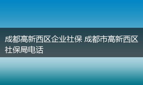 成都高新西区企业社保 成都市高新西区社保局电话
