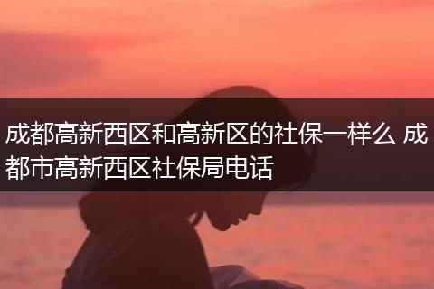 成都高新西区和高新区的社保一样么 成都市高新西区社保局电话