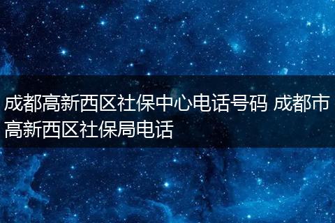 成都高新西区社保中心电话号码 成都市高新西区社保局电话
