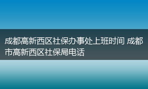 成都高新西区社保办事处上班时间 成都市高新西区社保局电话