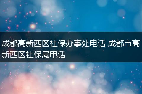 成都高新西区社保办事处电话 成都市高新西区社保局电话