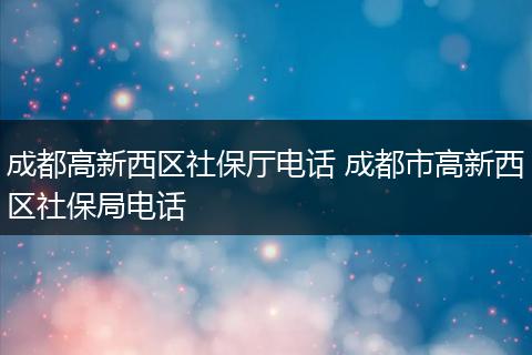 成都高新西区社保厅电话 成都市高新西区社保局电话