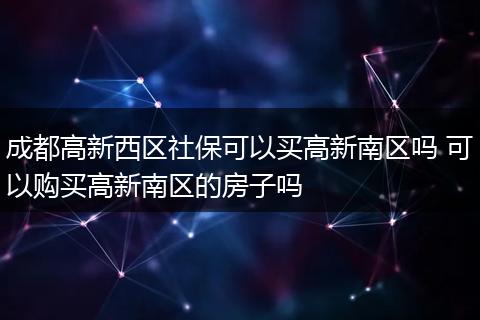 成都高新西区社保可以买高新南区吗 可以购买高新南区的房子吗