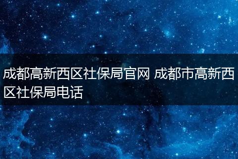 成都高新西区社保局官网 成都市高新西区社保局电话