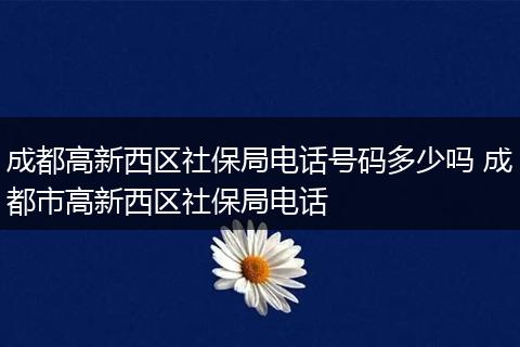 成都高新西区社保局电话号码多少吗 成都市高新西区社保局电话