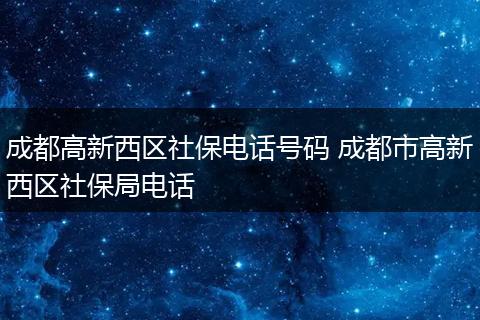 成都高新西区社保电话号码 成都市高新西区社保局电话
