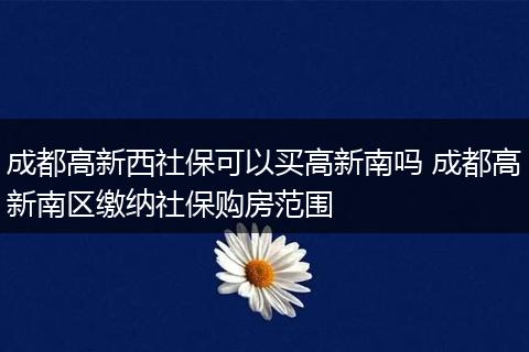 成都高新西社保可以买高新南吗 成都高新南区缴纳社保购房范围