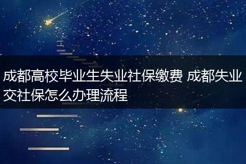 成都高校毕业生失业社保缴费 成都失业交社保怎么办理流程