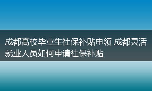 成都高校毕业生社保补贴申领 成都灵活就业人员如何申请社保补贴