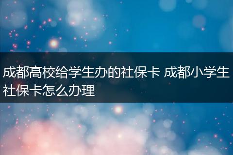 成都高校给学生办的社保卡 成都小学生社保卡怎么办理