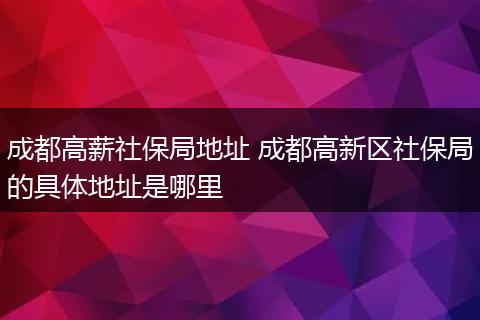 成都高薪社保局地址 成都高新区社保局的具体地址是哪里