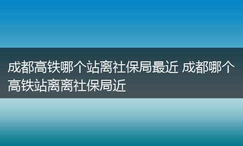 成都高铁哪个站离社保局最近 成都哪个高铁站离离社保局近