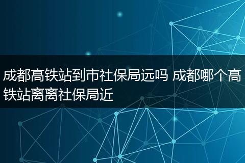 成都高铁站到市社保局远吗 成都哪个高铁站离离社保局近