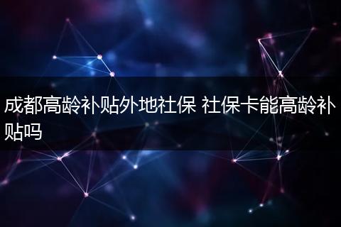成都高龄补贴外地社保 社保卡能高龄补贴吗