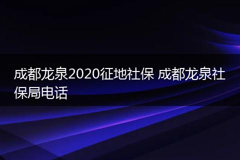 成都龙泉2020征地社保 成都龙泉社保局电话