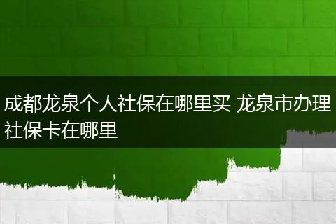 成都龙泉个人社保在哪里买 龙泉市办理社保卡在哪里