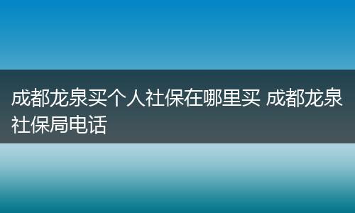 成都龙泉买个人社保在哪里买 成都龙泉社保局电话