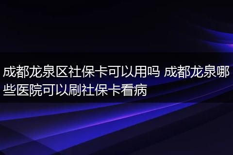 成都龙泉区社保卡可以用吗 成都龙泉哪些医院可以刷社保卡看病