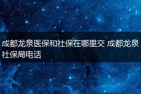 成都龙泉医保和社保在哪里交 成都龙泉社保局电话