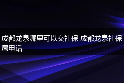 成都龙泉哪里可以交社保 成都龙泉社保局电话