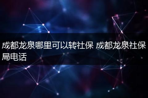 成都龙泉哪里可以转社保 成都龙泉社保局电话