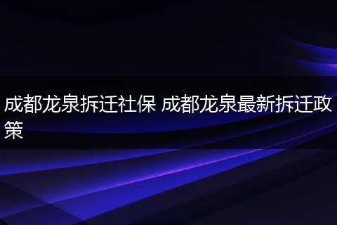 成都龙泉拆迁社保 成都龙泉最新拆迁政策