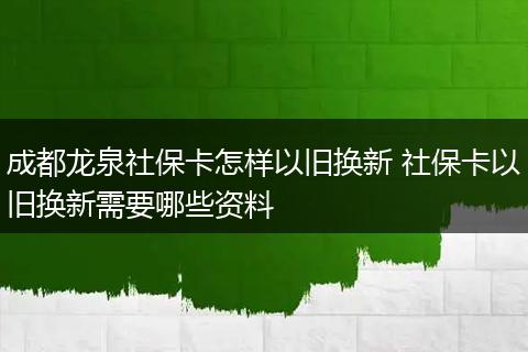成都龙泉社保卡怎样以旧换新 社保卡以旧换新需要哪些资料