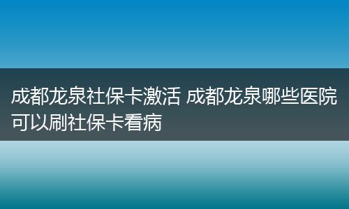 成都龙泉社保卡激活 成都龙泉哪些医院可以刷社保卡看病