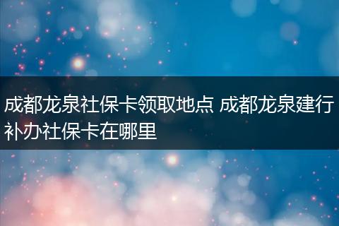 成都龙泉社保卡领取地点 成都龙泉建行补办社保卡在哪里