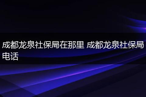 成都龙泉社保局在那里 成都龙泉社保局电话