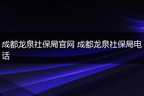 成都龙泉社保局官网 成都龙泉社保局电话