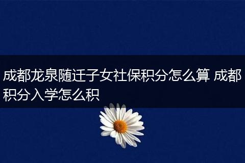 成都龙泉随迁子女社保积分怎么算 成都积分入学怎么积