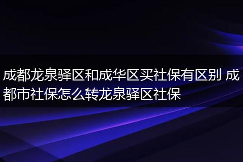 成都龙泉驿区和成华区买社保有区别 成都市社保怎么转龙泉驿区社保