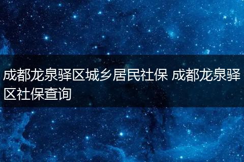 成都龙泉驿区城乡居民社保 成都龙泉驿区社保查询
