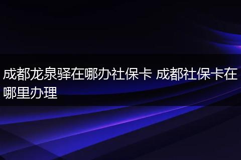 成都龙泉驿在哪办社保卡 成都社保卡在哪里办理