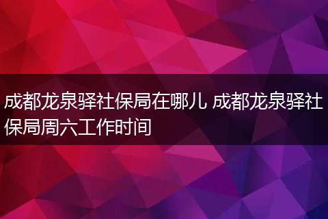 成都龙泉驿社保局在哪儿 成都龙泉驿社保局周六工作时间